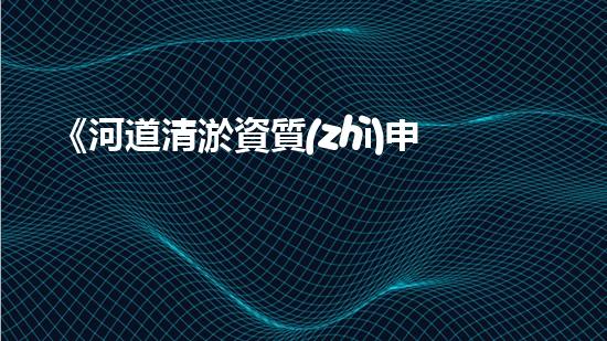 《河道清淤資質(zhì)申請指南：高效、可靠的解決方案，助您快速通行水路》